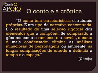 “O conto tem características estruturais
próprias. É um tipo de narrativa concentrada.
É o resultado de uma seleção rigorosa dos
elementos que o compõem. Se comparado a
gêneros como o romance e a novela, o conto
é mais condensado: elimina as análises
minuciosas de personagens ou ambiente, as
longas complicações de enredo e delimita o
tempo e o espaço.”
                                     (Cereja)
 