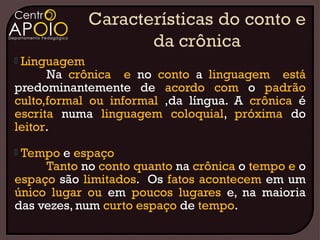 Linguagem
      Na crônica e no conto a linguagem está
predominantemente de acordo com o padrão
culto,formal ou informal ,da língua. A crônica é
escrita numa linguagem coloquial, próxima do
leitor.
Tempo e espaço
     Tanto no conto quanto na crônica o tempo e o
espaço são limitados. Os fatos acontecem em um
único lugar ou em poucos lugares e, na maioria
das vezes, num curto espaço de tempo.
 