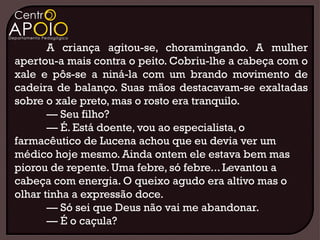 A criança agitou-se, choramingando. A mulher
apertou-a mais contra o peito. Cobriu-lhe a cabeça com o
xale e pôs-se a niná-la com um brando movimento de
cadeira de balanço. Suas mãos destacavam-se exaltadas
sobre o xale preto, mas o rosto era tranquilo.
       — Seu filho?
       — É. Está doente, vou ao especialista, o
farmacêutico de Lucena achou que eu devia ver um
médico hoje mesmo. Ainda ontem ele estava bem mas
piorou de repente. Uma febre, só febre... Levantou a
cabeça com energia. O queixo agudo era altivo mas o
olhar tinha a expressão doce.
       — Só sei que Deus não vai me abandonar.
       — É o caçula?
 