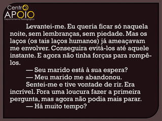Levantei-me. Eu queria ficar só naquela
noite, sem lembranças, sem piedade. Mas os
laços (os tais laços humanos) já ameaçavam
me envolver. Conseguira evitá-los até aquele
instante. E agora não tinha forças para rompê-
los.
      — Seu marido está à sua espera?
      — Meu marido me abandonou.
      Sentei-me e tive vontade de rir. Era
incrível. Fora uma loucura fazer a primeira
pergunta, mas agora não podia mais parar.
      — Há muito tempo?
 