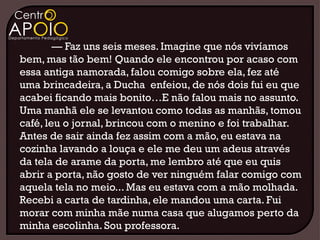 — Faz uns seis meses. Imagine que nós vivíamos
bem, mas tão bem! Quando ele encontrou por acaso com
essa antiga namorada, falou comigo sobre ela, fez até
uma brincadeira, a Ducha enfeiou, de nós dois fui eu que
acabei ficando mais bonito…E não falou mais no assunto.
Uma manhã ele se levantou como todas as manhãs, tomou
café, leu o jornal, brincou com o menino e foi trabalhar.
Antes de sair ainda fez assim com a mão, eu estava na
cozinha lavando a louça e ele me deu um adeus através
da tela de arame da porta, me lembro até que eu quis
abrir a porta, não gosto de ver ninguém falar comigo com
aquela tela no meio... Mas eu estava com a mão molhada.
Recebi a carta de tardinha, ele mandou uma carta. Fui
morar com minha mãe numa casa que alugamos perto da
minha escolinha. Sou professora.
 