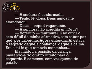 — A senhora é conformada.
     — Tenho fé, dona. Deus nunca me
abandonou.
     — Deus — repeti vagamente.
     — A senhora não acredita em Deus?
     — Acredito — murmurei. E ao ouvir o
som débil da minha afirmativa, sem saber por
quê, perturbei-me. Agora entendia. Aí estava
o segredo daquela confiança, daquela calma.
Era a tal fé que removia montanhas...
     Ela mudou a posição da criança,
passando-a do ombro direito para o
esquerdo. E começou, com voz quente de
paixão:
 