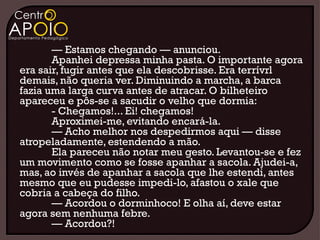 — Estamos chegando — anunciou.
       Apanhei depressa minha pasta. O importante agora
era sair, fugir antes que ela descobrisse. Era terrívrl
demais, não queria ver. Diminuindo a marcha, a barca
fazia uma larga curva antes de atracar. O bilheteiro
apareceu e pôs-se a sacudir o velho que dormia:
       - Chegamos!... Ei! chegamos!
       Aproximei-me, evitando encará-la.
       — Acho melhor nos despedirmos aqui — disse
atropeladamente, estendendo a mão.
       Ela pareceu não notar meu gesto. Levantou-se e fez
um movimento como se fosse apanhar a sacola. Ajudei-a,
mas, ao invés de apanhar a sacola que lhe estendi, antes
mesmo que eu pudesse impedi-lo, afastou o xale que
cobria a cabeça do filho.
       — Acordou o dorminhoco! E olha aí, deve estar
agora sem nenhuma febre.
       — Acordou?!
 