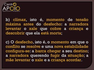 b) clímax, isto é, momento de tensão
máxima antes do desfecho: a narradora
levantar o xale que cobre a criança e
descobrir que ela está morta;

c) O desfecho, isto é, o momento em que o
conflito se resolve e uma nova estabilidade
configura-se: a barca chegar a seu destino;
a narradora querendo fugir da situação; a
mãe levantar o xale e a criança acordar.
 