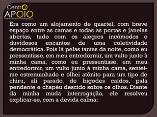 Era como um alojamento de quartel, com breve
espaço entre as camas e todas as portas e janelas
abertas, tudo com os alegres incômodos e
duvidosos encantos de uma coletividade
democrática. Pois lá pelas tantas da noite, como eu
pressentisse, em meu entredormir, um vulto junto à
minha cama, como eu pressentisse, em meu
entredormir, um vulto junto à minha cama, sentei-
me estremunhado e olhei atônito para um tipo de
chiru, ali parado, de bigodes caídos, pala
pendente e chapéu descido sobre os olhos. Diante
da minha muda interrogação, ele resolveu
explicar-se, com a devida calma:
 