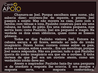 Chamava-se Joel. Porque escolhera esse nome, não
saberia dizer; ocorrera-lhe de repente, e pronto, Joel
passara a existir. Mas não morava na casa, junto com a
família; com tábuas e lona, Paulinho construiu para ele uma
cabana, no fundo do pátio. Era uma cabana pequena, mas
servia bem: como Paulinho, Joel era pequeno e magro. Na
verdade os dois eram idênticos, quase como se fossem
gêmeos.
       Todos os dias Paulinho visitava Joel. Entrava na
cabana escura e ali ficava, sentado ao lado do irmão
imaginário. Falava horas; contava coisas sobre os pais,
sobre os amigos, sobre a escola... Era um monólogo, porque
Joel nunca respondia. Não era preciso; tudo o que Paulinho
queria do irmão imaginário era que ele o ouvisse. E tinha
certeza de que Joel era um ouvinte atento, como um
verdadeiro irmão deve ser.
       Atento e inspirador: Paulinho fazia-lhe uma pergunta
-e de imediato a resposta lhe ocorria. E era sempre a
resposta       certa,    a       resposta      confortadora.
 