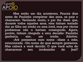 Mas então um dia aconteceu. Poucos dias
antes de Paulinho completar dez anos, os pais o
chamaram. Vacilando muito, o pai lhe disse que,
durante todos aqueles anos, eles tinham tentado
dar ao filho um irmão ou uma irmã, mas por vários
problemas não o haviam conseguido. Agora,
porém, tinham chegado a uma decisão: Paulinho
ganharia,      sim,    um      irmão.    Adotivo.
      -Até pensamos num nome -disse a mãe,
emocionada. -Um nome do qual sempre gostamos.
Mas caberá a você decidir. O que você acha de
chamarmos        seu   irmãozinho     de    Joel?
 