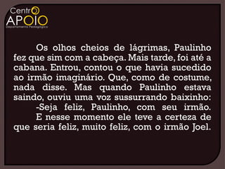 Os olhos cheios de lágrimas, Paulinho
fez que sim com a cabeça. Mais tarde, foi até a
cabana. Entrou, contou o que havia sucedido
ao irmão imaginário. Que, como de costume,
nada disse. Mas quando Paulinho estava
saindo, ouviu uma voz sussurrando baixinho:
     -Seja feliz, Paulinho, com seu irmão.
     E nesse momento ele teve a certeza de
que seria feliz, muito feliz, com o irmão Joel.
 