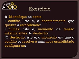 b- Identifique no conto:
 conflito, isto é, o acontecimento que
quebra a estabilidade:
 clímax, isto é, momento de tensão
máxima antes do desfecho:
O desfecho, isto é, o momento em que o
conflito se resolve e uma nova estabilidade
configura-se:
 