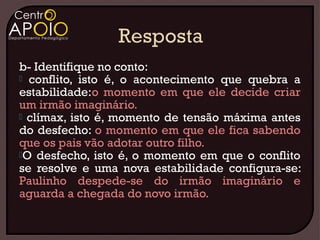 b- Identifique no conto:
 conflito, isto é, o acontecimento que quebra a
estabilidade:o momento em que ele decide criar
um irmão imaginário.
 clímax, isto é, momento de tensão máxima antes
do desfecho: o momento em que ele fica sabendo
que os pais vão adotar outro filho.
O desfecho, isto é, o momento em que o conflito
se resolve e uma nova estabilidade configura-se:
Paulinho despede-se do irmão imaginário e
aguarda a chegada do novo irmão.
 