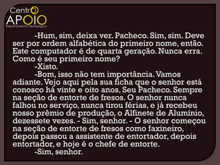 -Hum, sim, deixa ver. Pacheco. Sim, sim. Deve
ser por ordem alfabética do primeiro nome, então.
Este computador é de quarta geração. Nunca erra.
Como é seu primeiro nome?
      -Xisto.
      -Bom, isso não tem importância. Vamos
adiante. Vejo aqui pela sua ficha que o senhor está
conosco há vinte e oito anos, Seu Pacheco. Sempre
na seção de entorte de fresos. O senhor nunca
falhou no serviço, nunca tirou férias, e já recebeu
nosso prêmio de produção, o Alfinete de Alumínio,
dezessete vezes. - Sim, senhor. - O senhor começou
na seção de entorte de fresos como faxineiro,
depois passou a assistente de entortador, depois
entortador, e hoje é o chefe de entorte.
      -Sim, senhor.
 