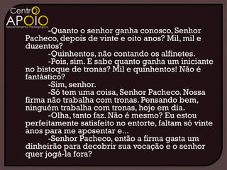 -Quanto o senhor ganha conosco, Senhor
Pacheco, depois de vinte e oito anos? Mil, mil e
duzentos?
      -Quinhentos, não contando os alfinetes.
      -Pois, sim. E sabe quanto ganha um iniciante
no bistoque de tronas? Mil e quinhentos! Não é
fantástico?
      -Sim, senhor.
      -Só tem uma coisa, Senhor Pacheco. Nossa
firma não trabalha com tronas. Pensando bem,
ninguém trabalha com tronas, hoje em dia.
      -Olha, tanto faz. Não é mesmo? Eu estou
perfeitamente satisfeito no entorte, faltam só vinte
anos para me aposentar e...
      -Senhor Pacheco, então a firma gasta um
dinheirão para decobrir sua vocação e o senhor
quer jogá-la fora?
 