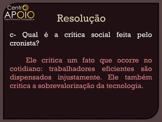 c- Qual é a crítica social feita pelo
cronista?

      Ele critica um fato que ocorre no
cotidiano: trabalhadores eficientes são
dispensados injustamente. Ele também
critica a sobrevalorização da tecnologia.
 