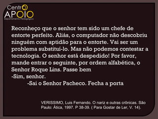 Reconheço que o senhor tem sido um chefe de
entorte perfeito. Aliás, o computador não descobriu
ninguém com aptidão para o entorte. Vai ser um
problema substituí-lo. Mas não podemos contestar a
tecnologia. O senhor está despedido! Por favor,
mande entrar o seguinte, por ordem alfabética, o
Senhor Roque Lins. Passe bem
-Sim, senhor.
      -Sai o Senhor Pacheco. Fecha a porta


           VERISSIMO, Luis Fernando. O nariz e outras crônicas. São
           Paulo: Ática, 1997. P 38-39. ( Para Gostar de Ler, V. 14).
 
