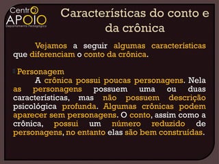 Vejamos a seguir algumas características
que diferenciam o conto da crônica.
Personagem
      A crônica possui poucas personagens. Nela
as personagens possuem uma ou duas
características, mas não possuem descrição
psicológica profunda. Algumas crônicas podem
aparecer sem personagens. O conto, assim como a
crônica, possui um número reduzido de
personagens, no entanto elas são bem construídas.
 