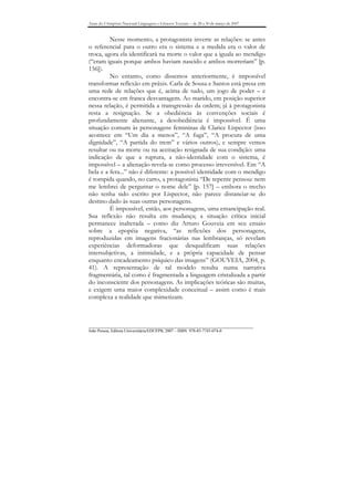 Anais do I Simpósio Nacional Linguagens e Gêneros Textuais – de 28 a 30 de março de 2007


         Nesse momento, a protagonista inverte as relações: se antes
o referencial para o outro era o sistema e a medida era o valor de
troca, agora ela identificará na morte o valor que a iguala ao mendigo
(“eram iguais porque ambos haviam nascido e ambos morreriam” [p.
156]).
         No entanto, como dissemos anteriormente, é impossível
transformar reflexão em práxis. Carla de Sousa e Santos está presa em
uma rede de relações que é, acima de tudo, um jogo de poder – e
encontra-se em franca desvantagem. Ao marido, em posição superior
nessa relação, é permitida a transgressão da ordem; já à protagonista
resta a resignação. Se a obediência às convenções sociais é
profundamente alienante, a desobediência é impossível. É uma
situação comum às personagens femininas de Clarice Lispector (isso
acontece em “Um dia a menos”, “A fuga”, “A procura de uma
dignidade”, “A partida do trem” e vários outros), e sempre vemos
resultar ou na morte ou na aceitação resignada de sua condição: uma
indicação de que a ruptura, a não-identidade com o sistema, é
impossível – a alienação revela-se como processo irreversível. Em “A
bela e a fera...” não é diferente: a possível identidade com o mendigo
é rompida quando, no carro, a protagonista “De repente pensou: nem
me lembrei de perguntar o nome dele” [p. 157] – embora o trecho
não tenha sido escrito por Lispector, não parece distanciar-se do
destino dado às suas outras personagens.
         É impossível, então, aos personagens, uma emancipação real.
Sua reflexão não resulta em mudança; a situação crítica inicial
permanece inalterada – como diz Arturo Gouveia em seu ensaio
sobre a epopéia negativa, “as reflexões dos personagens,
reproduzidas em imagens fracionárias nas lembranças, só revelam
experiências deformadoras que desqualificam suas relações
intersubjetivas, a intimidade, e a própria capacidade de pensar
enquanto encadeamento psíquico das imagens” (GOUVEIA, 2004, p.
41). A representação de tal modelo resulta numa narrativa
fragmentária, tal como é fragmentada a linguagem cristalizada a partir
do inconsciente dos personagens. As implicações teóricas são muitas,
e exigem uma maior complexidade conceitual – assim como é mais
complexa a realidade que mimetizam.



_______________________________________________________________________________
João Pessoa, Editora Universitária/EDUFPB, 2007 – ISBN 978-85-7745-074-0
 
