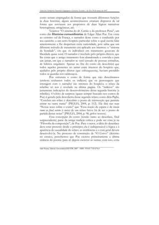 Anais do I Simpósio Nacional Linguagens e Gêneros Textuais – de 28 a 30 de março de 2007


conto seriam empregados de forma que tivessem diferentes funções
às duas histórias; alguns acontecimentos estariam dispostos de tal
forma que servissem aos propósitos de duas lógicas narrativas
heterogêneas, antagônicas, até.
         Vejamos “O sistema do dr. Catrão e do professor Pena”, um
conto das Histórias extraordinárias de Edgar Allan Poe. Em visita
ao extremo sul da França, o narrador desse conto é conduzido por
seu caminho a um certo hospício particular sobre o qual ouvira falar
anteriormente e lhe despertara certa curiosidade, pois sabia que um
diferente método de tratamento era aplicado aos internos: o “sistema
da bondade”, em que os indivíduos em tratamento gozavam de
liberdade quase total. O narrador é recebido pelo próprio diretor, que
lhe conta que o antigo tratamento fora abandonado e convida-o para
um jantar, em que o narrador se verá cercado de pessoas estranhas,
de hábitos singulares. Apenas no fim do conto ele descobrirá que
todos aqueles presentes no jantar eram internos do hospício que,
ajudados pelo próprio diretor (que enlouquecera), haviam prendido
todos os guardas nos calabouços.
         Poe estrutura o conto de forma que não descubramos
(embora tenhamos todos os indícios) que os personagens que
interagem com o narrador são internos do hospício; o relato da
rebelião só nos é revelado na última página. Os “indícios” são
justamente indicações do desenvolvimento dessa segunda história (a
rebelião). O efeito de surpresa (quase sempre buscado nos contos de
Poe) é gerado pela descoberta desse segundo relato; como diria Piglia,
“Concluir um relato é descobrir o ponto de intersecção que permite
entrar na outra trama” (PIGLIA, 2004, p. 112). Ele dirá nas suas
“Novas teses sobre o conto” que “Essa noção de espera e de tensão
rumo ao final secreto (e único) de um relato breve há de ser o ponto de
partida destas notas” (PIGLIA, 2004, p. 98, grifos nossos).
         Essa concepção do conto (tensão rumo ao desenlace, final
surpreendente) parte da antiga tradição crítica e pode ser vista já na
“Filosofia da composição”, de Poe. Para o autor, a idéia do desenlace
deve estar presente desde o princípio; ela é indispensável à lógica e à
aparência de causalidade do relato: as incidências e o tom geral devem
desenvolvê-la. No processo de construção de “O Corvo” (descrito
no ensaio), percebemos que Poe escreve primeiramente a última
estância do poema, para só depois escrever as outras; com isso, evita

_______________________________________________________________________________
João Pessoa, Editora Universitária/EDUFPB, 2007 – ISBN 978-85-7745-074-0
 