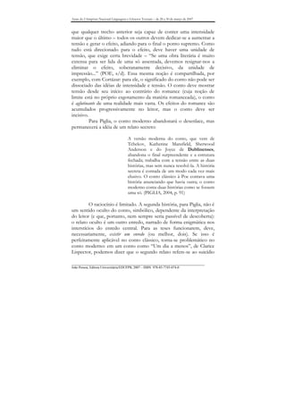 Anais do I Simpósio Nacional Linguagens e Gêneros Textuais – de 28 a 30 de março de 2007


que qualquer trecho anterior seja capaz de conter uma intensidade
maior que o último – todos os outros devem dedicar-se a aumentar a
tensão e gerar o efeito, adiando para o final o ponto supremo. Como
tudo está direcionado para o efeito, deve haver uma unidade de
tensão, que exige certa brevidade – “Se uma obra literária é muito
extensa para ser lida de uma só assentada, devemos resignar-nos a
eliminar o efeito, soberanamente decisivo, da unidade de
impressão...” (POE, s/d). Essa mesma noção é compartilhada, por
exemplo, com Cortázar: para ele, o significado do conto não pode ser
dissociado das idéias de intensidade e tensão. O conto deve mostrar
tensão desde seu início: ao contrário do romance (cuja noção de
limite está no próprio esgotamento da matéria romanceada), o conto
é aglutinante de uma realidade mais vasta. Os efeitos do romance são
acumulados progressivamente no leitor, mas o conto deve ser
incisivo.
          Para Piglia, o conto moderno abandonará o desenlace, mas
permanecerá a idéia de um relato secreto:

                                        A versão moderna do conto, que vem de
                                        Tchekov, Katherine Mansfield, Sherwood
                                        Anderson e do Joyce de Dublinenses,
                                        abandona o final surpreendente e a estrutura
                                        fechada; trabalha com a tensão entre as duas
                                        histórias, mas sem nunca resolvê-la. A história
                                        secreta é contada de um modo cada vez mais
                                        elusivo. O conto clássico à Poe contava uma
                                        história anunciando que havia outra; o conto
                                        moderno conta duas histórias como se fossem
                                        uma só. (PIGLIA, 2004, p. 91)

          O raciocínio é limitado. A segunda história, para Piglia, não é
um sentido oculto do conto, simbólico, dependente da interpretação
do leitor (e que, portanto, nem sempre seria passível de descoberta):
o relato oculto é um outro enredo, narrado de forma enigmática nos
interstícios do enredo central. Para as teses funcionarem, deve,
necessariamente, existir um enredo (ou melhor, dois). Se isso é
perfeitamente aplicável no conto clássico, torna-se problemático no
conto moderno: em um conto como “Um dia a menos”, de Clarice
Lispector, podemos dizer que o segundo relato refere-se ao suicídio

_______________________________________________________________________________
João Pessoa, Editora Universitária/EDUFPB, 2007 – ISBN 978-85-7745-074-0
 