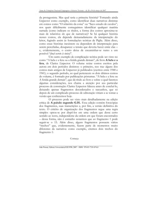 Anais do I Simpósio Nacional Linguagens e Gêneros Textuais – de 28 a 30 de março de 2007


da protagonista. Mas qual seria a primeira história? Tomando ainda
Lispector como exemplo, como identificar duas narrativas distintas
em contos como “O relatório da coisa” ou “Seco estudo de cavalos”,
nos quais dificilmente conseguimos identificar qualquer matéria
narrada (como indicam os títulos, a forma dos contos aproxima-se
mais de relatórios do que de narrativas)? Se há qualquer história
nesses contos, ela depende demasiadamente da interpretação do
leitor, fugindo assim às formulações teóricas de Piglia. Além disso,
como essas histórias inexistem ou dependem de interpretação para
serem percebidas, desaparece a tensão que deveria haver entre elas –
e, evidentemente, o conto deixa de encaminhar-se rumo a um
possível “final secreto (e único)”.
          Um outro exemplo de complicação teórica pode ser visto no
conto “A bela e a fera ou a ferida grande demais”, do livro A bela e a
fera, de Clarice Lispector. O volume reúne contos escritos pela
autora em dois períodos distintos: o primeiro, nos traz alguns dos
contos mais antigos de Lispector já publicados (escritos entre 1940 e
1941); o segundo período, ao qual pertencem os dois últimos contos
do volume, é formado por publicações póstumas. “A bela e a fera ou
A ferida grande demais”, que dá título ao livro e sobre o qual faremos
algumas considerações, nos chama a atenção por seu particular
processo de construção: Clarice Lispector faleceu antes de concluí-lo,
deixando apenas fragmentos desordenados e rascunhos, que só
depois de um complicado processo de editoração viriam a se tornar a
versão que conhecemos hoje.
          O processo pode ser visto mais detalhadamente na edição
crítica de A paixão segundo G.H.. Essa edição contém fotocópias
dos fragmentos, suas transcrições e, por fim, a versão definitiva do
texto. O critério de organização dos fragmentos segue uma regra
simples: optou-se por dispô-los em uma ordem que desse certo
sentido ao texto, independente da ordem em que foram encontrados
– dessa forma, não é estranho notarmos que ao fragmento 1 pode
seguir-se o 15. Além disso, alguns fragmentos possuem vários
“trechos” que, evidentemente, fazem parte de momentos muito
diferentes da narrativa: como exemplo, citemos dois trechos do
fragmento 1:

                                        Começa

_______________________________________________________________________________
João Pessoa, Editora Universitária/EDUFPB, 2007 – ISBN 978-85-7745-074-0
 