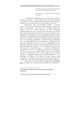 Anais do I Simpósio Nacional Linguagens e Gêneros Textuais – de 28 a 30 de março de 2007


                                        (Ela)1 Bem, então saiu do salão de beleza pelo
                                        elevador do Copacabana Palace Hotel.

                                        No baile ela (se) reverdeceria seus elementos
                                        de atração

          Na versão final, o primeiro trecho é a forma como o conto é
iniciado; o segundo, é a última linha escrita por Clarice Lispector
(Olga Borelli e Gurgel Valente Filho escreveram quatro parágrafos
sucedâneos a este, a fim de dar uma forma definitiva ao conto).
          Percebemos, então, três problemas iniciais: o conto foi
escrito de uma forma extremamente fragmentária, sem uma ordem
lógica que obedecesse a um sistema de causalidade simples; os
trechos talvez não estejam dispostos da forma pretendida
inicialmente pela autora (se é que já havia tal forma); e, por último,
alguns dos trechos foram escritos por outros autores, inclusive toda a
seqüência final, uma digressão em que a personagem relembra um dado
da infância. Os três problemas apontam, sutilmente, para uma mesma
conclusão: a narrativa não possui a “unidade de tensão” pregada por
Poe – e nem poderia, principalmente ao lembrarmos que no desfecho
temos uma longa digressão. E não só o desfecho: várias passagens do
conto são pequenas incursões à mente da protagonista, e sem
dificuldade poderíamos trocar a ordem de algumas delas sem prejuízo
algum à compreensão do conto – e isso é possível não por causa de
um sistema de causalidade (que, ao contrário, inviabilizaria a
compreensão do texto se os fragmentos fossem dispostos de forma
diferente), mas por uma relação simbólica entre essas passagens:
através da interpretação do conto vemos a ligação entre a visão do
mendigo, o casamento motivado por interesses financeiros e uma
recordação da infância. Não temos um relato secreto sendo
construído nos interstícios de uma narrativa principal, mas algo mais
semelhante a várias micro-narrativas ligadas por uma relação simbólica.
          Apesar de ser um livro de ficção, a última seção de A arte do
breve (em que o autor Arturo Gouveia concede uma “entrevista” a


1
 Os trechos entre parênteses indicam passagens suprimidas no
manuscrito.
_______________________________________________________________________________
João Pessoa, Editora Universitária/EDUFPB, 2007 – ISBN 978-85-7745-074-0
 