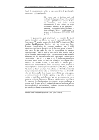 Anais do I Simpósio Nacional Linguagens e Gêneros Textuais – de 28 a 30 de março de 2007


Deus) é eminentemente teórica e traz uma série de ponderações
importantes à nossa discussão:

                                        Há contos que se impõem mais pela
                                        realização da linguagem do que pela seqüência
                                        de ações. [...] Herdeiros do romance de fluxo
                                        de consciência, esses contos causam
                                        estranhamento a partir mesmo da radical
                                        deformação semântica a que procedem. O
                                        esquema problemática/tensão/desfecho é
                                        desconsiderado. Neles, a problemática é o
                                        próprio nó da linguagem. (GOUVEIA, 2003,
                                        p. 173)

          O pensamento está relacionado ao conceito de epopéia
negativa, formulado por Adorno nos anos 30 e abordado também por
Gouveia em “A epopéia negativa do século XX” (primeiro dos Dois
ensaios frankfurtianos). Embora seja um termo que busca
descrever complicações do romance moderno, não é difícil
transportar uma parte do raciocínio à discussão sobre o conto. A
idéia parte da percepção da crise de narratividade do romance
contemporâneo: “não há mais o que narrar num mundo onde o
sujeito histórico não consegue agir à margem das relações reificadas
do sistema, ou seja, onde não existe mais espaço para a emancipação
e a alteridade...” (GOUVEIA, 2004, p. 14). A práxis dos personagens
modernos ressoa inútil: eles não têm condições de romper com a
opressão do mundo externo, o que causa o refluxo para a
interioridade, numa “tentativa avaliar sua situação crítica, para fins de
autocompreensão e elucidação de si mesmos” (GOUVEIA, 2004, p.
38). Como esclarece Gouveia, para Adorno as coletividades não têm
mais poder contestatório; todas as iniciativas utópicas são absorvidas
pelas leis do mercado. Essa situação impossibilita que uma negação
ao sistema transite da reflexão à práxis, o que dilui o coletivo e
confina os indivíduos ao isolamento que nos acostumamos a ver na
narrativa moderna. Cessam os diálogos, prevalecem os monólogos.
Ao contrário dos heróis épicos, pertencentes a um mundo que se
move a partir de suas ações (a totalidade épica), os heróis da reflexão
têm consciência da sua inutilidade, e estão em constante conflito com
um mundo que lhes é estranho e alienador:

_______________________________________________________________________________
João Pessoa, Editora Universitária/EDUFPB, 2007 – ISBN 978-85-7745-074-0
 