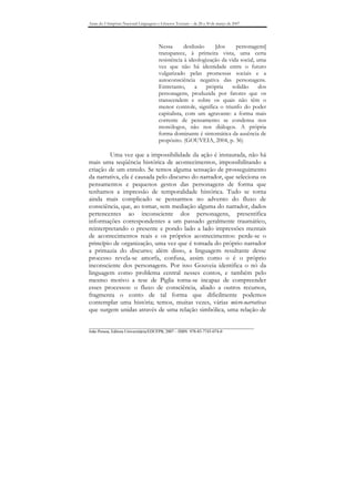 Anais do I Simpósio Nacional Linguagens e Gêneros Textuais – de 28 a 30 de março de 2007




                                        Nessa       desilusão    [dos     personagens]
                                        transparece, à primeira vista, uma certa
                                        resistência à ideologização da vida social, uma
                                        vez que não há identidade entre o futuro
                                        vulgarizado pelas promessas sociais e a
                                        autoconsciência negativa das personagens.
                                        Entretanto,      a    própria   solidão      dos
                                        personagens, produzida por fatores que os
                                        transcendem e sobre os quais não têm o
                                        menor controle, significa o triunfo do poder
                                        capitalista, com um agravante: a forma mais
                                        corrente de pensamento se condensa nos
                                        monólogos, não nos diálogos. A própria
                                        forma dominante é sintomática da ausência de
                                        propósito. (GOUVEIA, 2004, p. 36)

         Uma vez que a impossibilidade da ação é instaurada, não há
mais uma seqüência histórica de acontecimentos, impossibilitando a
criação de um enredo. Se temos alguma sensação de prosseguimento
da narrativa, ela é causada pelo discurso do narrador, que seleciona os
pensamentos e pequenos gestos das personagens de forma que
tenhamos a impressão de temporalidade histórica. Tudo se torna
ainda mais complicado se pensarmos no advento do fluxo de
consciência, que, ao tomar, sem mediação alguma do narrador, dados
pertencentes ao inconsciente dos personagens, presentifica
informações correspondentes a um passado geralmente traumático,
reinterpretando o presente e pondo lado a lado impressões mentais
de acontecimentos reais e os próprios acontecimentos: perde-se o
princípio de organização, uma vez que é tomada do próprio narrador
a primazia do discurso; além disso, a linguagem resultante desse
processo revela-se amorfa, confusa, assim como o é o próprio
inconsciente dos personagens. Por isso Gouveia identifica o nó da
linguagem como problema central nesses contos, e também pelo
mesmo motivo a tese de Piglia torna-se incapaz de compreender
esses processos: o fluxo de consciência, aliado a outros recursos,
fragmenta o conto de tal forma que dificilmente podemos
contemplar uma história; temos, muitas vezes, várias micro-narrativas
que surgem unidas através de uma relação simbólica, uma relação de

_______________________________________________________________________________
João Pessoa, Editora Universitária/EDUFPB, 2007 – ISBN 978-85-7745-074-0
 