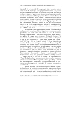 Anais do I Simpósio Nacional Linguagens e Gêneros Textuais – de 28 a 30 de março de 2007


identidade só visível através da interpretação delas – e muitas vezes o
único ponto de intersecção será a própria interpretação. Esta passa a
ser obrigatória à compreensão da narrativa, pois apenas através dela
os dados podem ser ligados entre si, numa tentativa de reconstrução
de um sistema de causalidade que parece demasiadamente diluído. A
linguagem fragmentada desses contos é a formalização estética da
situação caótica em que se encontram os personagens, e impossibilita
assumirmos como regra a “unidade de tensão” pregada por Poe; por
fim, “A linguagem disforme é sintoma de uma grande desconfiança
na noção de forma, razão, equilíbrio, superação, salto qualitativo,
enfim, dos grandes conceitos ocidentais, quebrados no século vinte”
(GOUVEIA, 2004, p. 76).
          Voltando ao conto, é exatamente isso que vemos acontecer
na fragmentária narrativa de Clarice Lispector, especialmente quando
percebemos que existe uma certa crítica ao vazio da existência
burguesa em seus contos. Como destacamos em um ensaio anterior,
em A hora da estrela vemos o narrador Rodrigo S. M. dizer: “A
classe alta me tem como um monstro esquisito, a média com desconfiança
de que eu possa desequilibrá-la, a classe baixa nunca vem a mim”
(LISPECTOR, 1998, p. 19; grifo nosso). A forma escolhida na
narrativa de Clarice Lispector que desestabiliza essa classe média ganha
contornos mais nítidos quando são questionados os seus valores e
suas instituições, o que geralmente se fará trazendo ao centro aqueles
indivíduos indesejados pela sociedade. São esses mesmos indivíduos
que denunciam a falha do modelo social, mostrando que não é
igualitário (“Liberdade, igualdade, fraternidade”), mas estratificado e
hierarquizado,      favorecendo      alguns,      subalternizando     ou
marginalizando outros. É o que vemos acontecer à mendiga idosa de
“O grande passeio”, à dançarina de cabaré e ao homossexual de
“Praça Mauá”; é, enfim, o casamento motivado por razões financeiras
em “A bela e a fera ou A ferida grande demais”, que obriga a mulher
a ir “tudo suportando”, suportando “ele com duas amantes” [p. 101],
ou de outra forma perderia o prestígio de pertencer a uma classe
social elevada.
          Há um profundo tom de crítica social percorrendo o conto,
de duas formas: no confronto entre uma mulher rica e um mendigo, e
no casamento por conveniência, motivado pela ascensão social. Cada
um dos personagens está, a seu modo, impossibilitado de agir, graças

_______________________________________________________________________________
João Pessoa, Editora Universitária/EDUFPB, 2007 – ISBN 978-85-7745-074-0
 