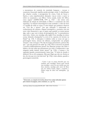 Anais do I Simpósio Nacional Linguagens e Gêneros Textuais – de 28 a 30 de março de 2007


a mecanismos de controle da sociedade burguesa – recusar o
casamento fracassado significa perder prestígio social. A objetificação
das relações conduz a protagonista do conto, Carla de Sousa e
Santos, a uma empobrecedora alienação: veja-se como o autor se
refere ao casamento e aos filhos: “estou casada, tendo três filhos,
estou segura” (LISPECTOR, 1997, p. 152)2 – não temos uma
indicação de relação de afetividade; os filhos e o casamento são uma
segurança. As relações intersubjetivas estão anuladas: o valor de troca
é a medida de todas as coisas. É uma relação que podemos observar
em “Um dia a menos” (em que educação é relacionada ao
conhecimento de culturas e línguas estrangeiras, e, portanto, tem um
certo valor financeiro) e que se repete aqui quando, ao tentar pensar
algo, tudo o que vem à mente da protagonista são “os pensamentos
mais tolos. Assim: esse mendigo sabe inglês? Esse mendigo já comeu
caviar, bebendo champanhe? [...] ele já fez esportes de inverno na
Suíça?” [p. 153]. A alienação é evidente todas as vezes em que a
personagem busca, através da reflexão, compreender sua própria
situação e não consegue (“No fim do longo pensamento, pareceu-lhe
que – que não pensara em nada” [p. 152]; “Ela se encostou na parede
e resolveu deliberadamente pensar. Era diferente porque não tinha o
hábito e ela não sabia que pensamento era visão e compreensão e que
ninguém podia intimar assim: pense!” [p. 153]), e começa a ser
superada quando, posteriormente, lemos que “A mola do mundo é
dinheiro? fez-se ela a pergunta. Mas quis fingir que não era. Sentiu-se
tão, tão rica que teve um mal-estar” [p. 156], e mais adiante, quando a
personagem central diz:

                                        - Como é que eu nunca descobri que sou
                                        também uma mendiga? Nunca pedi esmola
                                        mas mendigo o amor de meu marido que tem
                                        duas amantes, mendigo pelo amor de Deus
                                        que me achem bonita, alegre a aceitável, e
                                        minha roupa de alma está maltrapilha... [p.
                                        156]



2
 Doravante, as citações de trechos desse livro serão indicadas apenas
pelo número da página, entre colchetes; ex.: [p. 87].
_______________________________________________________________________________
João Pessoa, Editora Universitária/EDUFPB, 2007 – ISBN 978-85-7745-074-0
 