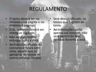 REGULAMENTO
• O texto deverá ter no      • Será desclassificado, os
  mínimo uma página e no       textos que fugirem do
  máximo 4 páginas.            tema.
• O documento deverá ser     • As orientações serão
  entregue digitado.           apenas via internet, não
• Não será permitido           será permitido tirar
  entregas após a data.        dúvidas durante a aula.
• Será desclassificado do
  concurso e ficará sem
  nota, aquele que se
  apropriar de textos de
  outros artistas. (cópia)
 