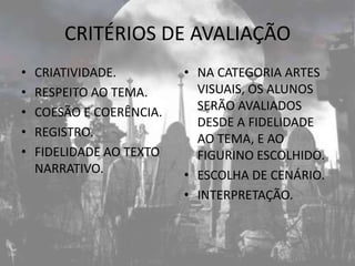 CRITÉRIOS DE AVALIAÇÃO
•   CRIATIVIDADE.         • NA CATEGORIA ARTES
•   RESPEITO AO TEMA.       VISUAIS, OS ALUNOS
•   COESÃO E COERÊNCIA.     SERÃO AVALIADOS
                            DESDE A FIDELIDADE
•   REGISTRO.               AO TEMA, E AO
•   FIDELIDADE AO TEXTO     FIGURINO ESCOLHIDO.
    NARRATIVO.            • ESCOLHA DE CENÁRIO.
                          • INTERPRETAÇÃO.
 