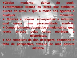 ●Gótico    moderno:       deriva   do    punk.
●Vestimentas: Branco ou preto que simboliza
pureza de alma, e que a morte nos aguarda a
qualquer                             momento.
● Músicas e poesias: introspectiva e intimista,
qual revela uma personalidade sombria.
● Comportamento: depressivo e melancólico, qual
revela atração pelas coisas mórbidas e
                  misteriosas.
● São cúmplices da dor, desespero, abandono e
falta de perspectiva, trata-se de uma postura
                   artística.
 