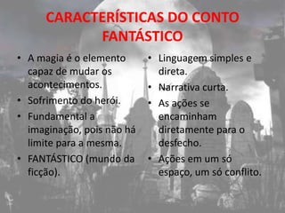 CARACTERÍSTICAS DO CONTO
            FANTÁSTICO
• A magia é o elemento      • Linguagem simples e
  capaz de mudar os           direta.
  acontecimentos.           • Narrativa curta.
• Sofrimento do herói.      • As ações se
• Fundamental a               encaminham
  imaginação, pois não há     diretamente para o
  limite para a mesma.        desfecho.
• FANTÁSTICO (mundo da      • Ações em um só
  ficção).                    espaço, um só conflito.
 