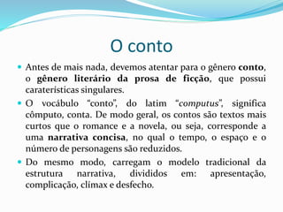 O conto
 Antes de mais nada, devemos atentar para o gênero conto,
o gênero literário da prosa de ficção, que possui
caraterísticas singulares.
 O vocábulo “conto”, do latim “computus”, significa
cômputo, conta. De modo geral, os contos são textos mais
curtos que o romance e a novela, ou seja, corresponde a
uma narrativa concisa, no qual o tempo, o espaço e o
número de personagens são reduzidos.
 Do mesmo modo, carregam o modelo tradicional da
estrutura narrativa, divididos em: apresentação,
complicação, clímax e desfecho.
 