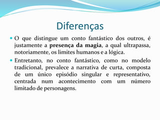 Diferenças
 O que distingue um conto fantástico dos outros, é
justamente a presença da magia, a qual ultrapassa,
notoriamente, os limites humanos e a lógica.
 Entretanto, no conto fantástico, como no modelo
tradicional, prevalece a narrativa de curta, composta
de um único episódio singular e representativo,
centrada num acontecimento com um número
limitado de personagens.
 