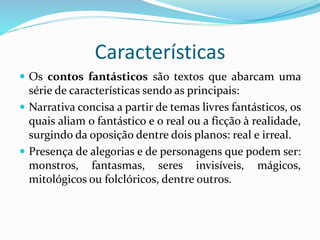 Características
 Os contos fantásticos são textos que abarcam uma
série de características sendo as principais:
 Narrativa concisa a partir de temas livres fantásticos, os
quais aliam o fantástico e o real ou a ficção à realidade,
surgindo da oposição dentre dois planos: real e irreal.
 Presença de alegorias e de personagens que podem ser:
monstros, fantasmas, seres invisíveis, mágicos,
mitológicos ou folclóricos, dentre outros.
 