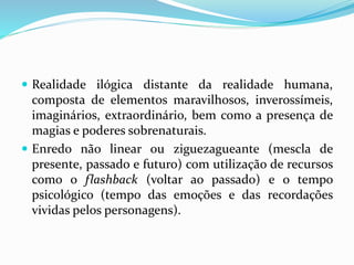  Realidade ilógica distante da realidade humana,
composta de elementos maravilhosos, inverossímeis,
imaginários, extraordinário, bem como a presença de
magias e poderes sobrenaturais.
 Enredo não linear ou ziguezagueante (mescla de
presente, passado e futuro) com utilização de recursos
como o flashback (voltar ao passado) e o tempo
psicológico (tempo das emoções e das recordações
vividas pelos personagens).
 