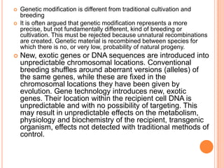 Genetic modification is different from traditional cultivation and breeding It is often argued that genetic modification represents a more precise, but not fundamentally different, kind of breeding or cultivation. This must be rejected because unnatural recombinations are created. Genetic material is recombined between species for which there is no, or very low, probability of natural progeny. New, exotic genes or DNA sequences are introduced into unpredictable chromosomal locations. Conventional breeding shuffles around aberrant versions (alleles) of the same genes, while these are fixed in the chromosomal locations they have been given by evolution. Gene technology introduces new, exotic genes. Their location within the recipient cell DNA is unpredictable and with no possibility of targeting. This may result in unpredictable effects on the metabolism, physiology and biochemistry of the recipient, transgenic organism, effects not detected with traditional methods of control. 