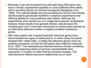 Recently it was demonstrated that self-pollinating GM plants may have a forced, augmented capability to cross-pollinate other plants, with a resulting transfer of inserted transgenes (Bergelson et al., 1998). The unpredictability was demonstrated by the fact that inbred, identical plants genetically modified in separate experiments had differing abilities to cross-pollinate other plants. Although the experiments were carried out on a single plant species, Arabidopsis thaliana, these results have general interest, also because the inserted gene (csr-1) has been introduced in various plant species as an alternative selection marker to replace antibiotic resistance genes. GM cotton plants with inserted herbicide tolerance genes have demonstrated two types of malfunctions. In some cases the plants dropped their cotton bolls, in others the tolerance genes were not properly expressed, so that the GM plants were killed by herbicide (Fox, 1997). The manufacturers blamed extreme climatic conditions, indirectly assessing claims of general unpredictability from opponents. A number of cotton farmers pressed charges. The manufacturers offered economic settlements out of court. 