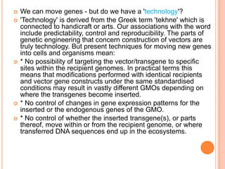 We can move genes - but do we have a 'technology'? 'Technology' is derived from the Greek term 'tekhne' which is connected to handicraft or arts. Our associations with the word include predictability, control and reproducibility. The parts of genetic engineering that concern construction of vectors are truly technology. But present techniques for moving new genes into cells and organisms mean: * No possibility of targeting the vector/transgene to specific sites within the recipient genomes. In practical terms this means that modifications performed with identical recipients and vector gene constructs under the same standardised conditions may result in vastly different GMOs depending on where the transgenes become inserted. * No control of changes in gene expression patterns for the inserted or the endogenous genes of the GMO. * No control of whether the inserted transgene(s), or parts thereof, move within or from the recipient genome, or where transferred DNA sequences end up in the ecosystems. 