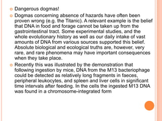 Dangerous dogmas! Dogmas concerning absence of hazards have often been proven wrong (e.g. the Titanic). A relevant example is the belief that DNA in food and forage cannot be taken up from the gastrointestinal tract. Some experimental studies, and the whole evolutionary history as well as our daily intake of vast amounts of DNA from various sources supported this belief. Absolute biological and ecological truths are, however, very rare, and rare phenomena may have important consequences when they take place. Recently this was illustrated by the demonstration that following ingestion by mice, DNA from the M13 bacteriophage could be detected as relatively long fragments in faeces, peripheral leukocytes, and spleen and liver cells in significant time intervals after feeding. In the cells the ingested M13 DNA was found in a chromosome-integrated form 