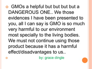   GMOs a helpful but butbutbut a DANGEROUS ONE.. We those evidences I have been presented to you, all I can say is GMO is so much very harmful to our environment most specially to the living bodies. We must not continue using those product because it has a harmful effect/disadvantages to us..                              by: grace dingle