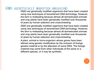 GMO (GENETICALLY MODIFIED ORGANISM)GMO are genetically modified organisms that have been created using new techniques of recombinant DNA technology. However, the term is misleading because almost all domesticated animals and crop plants have been genetically modified over thousands of years by human selection and cross-breeding. GMO are genetically modified organisms that have been created using new techniques of recombinant DNA technology. However, the term is misleading because almost all domesticated animals and crop plants have been genetically modified over thousands of years by human selection and cross-breeding. A plant, animal or micro-organism whose genes have been altered using genetic modification by the inclusion of foreign genetic material or by the alteration of some DNA. The foreign material may come from other individuals of the same or a different species, or it may be synthetic.