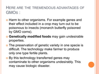 Here are the tremendous advantages of GMOs :Harm to other organisms. For example genes and their effect included in a crop may turn out to be poisonous to insects (monarch butterfly poisoned by GMO corns).Genetically modified foods may gain undesirable properties.The preservation of genetic variety in one specie is difficult. The technology make farmer to produce only one type fertile plants.By this technology transferred genes may contaminate to other organisms undesirably. This may cause biologic disaster.