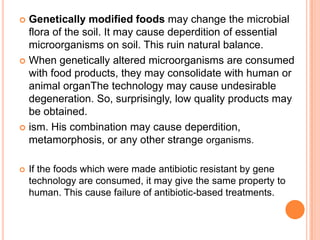Genetically modified foods may change the microbial flora of the soil. It may cause deperdition of essential microorganisms on soil. This ruin natural balance.When genetically altered microorganisms are consumed with food products, they may consolidate with human or animal organThe technology may cause undesirable degeneration. So, surprisingly, low quality products may be obtained.ism. His combination may cause deperdition, metamorphosis, or any other strange organisms.If the foods which were made antibiotic resistant by gene technology are consumed, it may give the same property to human. This cause failure of antibiotic-based treatments.