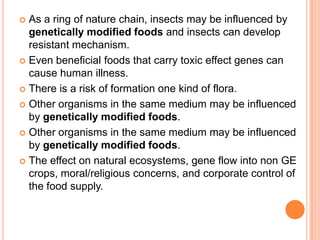 As a ring of nature chain, insects may be influenced by genetically modified foods and insects can develop resistant mechanism.Even beneficial foods that carry toxic effect genes can cause human illness.There is a risk of formation one kind of flora.Other organisms in the same medium may be influenced by genetically modified foods.Other organisms in the same medium may be influenced by genetically modified foods.The effect on natural ecosystems, gene flow into non GE crops, moral/religious concerns, and corporate control of the food supply.