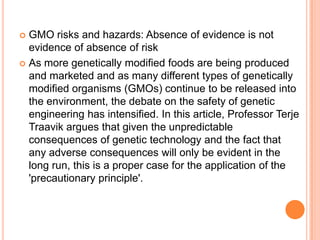 GMO risks and hazards: Absence of evidence is not evidence of absence of risk As more genetically modified foods are being produced and marketed and as many different types of genetically modified organisms (GMOs) continue to be released into the environment, the debate on the safety of genetic engineering has intensified. In this article, Professor TerjeTraavik argues that given the unpredictable consequences of genetic technology and the fact that any adverse consequences will only be evident in the long run, this is a proper case for the application of the 'precautionary principle'. 