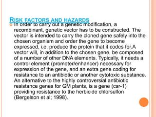 Risk factors and hazards In order to carry out a genetic modification, a recombinant, genetic vector has to be constructed. The vector is intended to carry the cloned gene safely into the chosen organism and order the gene to become expressed, i.e. produce the protein that it codes for.A vector will, in addition to the chosen gene, be composed of a number of other DNA elements. Typically, it needs a control element (promoter/enhancer) necessary for expression of the gene, and an extra gene coding for resistance to an antibiotic or another cytotoxic substance. An alternative to the highly controversial antibiotic resistance genes for GM plants, is a gene (csr-1) providing resistance to the herbicide chlorsulfon (Bergelson et al; 1998). 