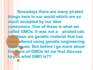 Nowadays there are many pirated things here in our world which are so much accepted by our dear consumers. One of these is what we called GMOs. It was not a    pirated cds but these are genetic material that has been altered using genetic engineering techniques. But before I go more about the cons of GMOs let me first discuss to you what GMO is?? 
