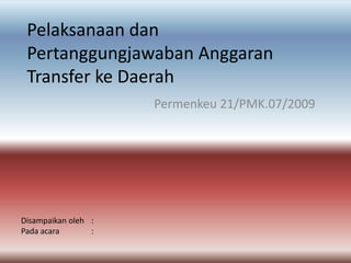 PelaksanaandanPertanggungjawabanAnggaran Transfer ke Daerah Permenkeu 21/PMK.07/2009 Disampaikanoleh 	: Padaacara	: 