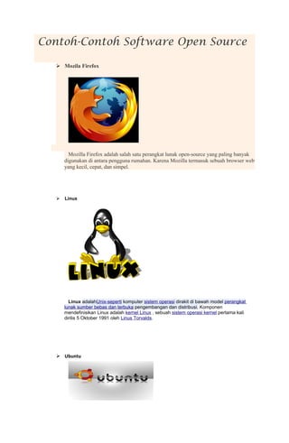 Contoh-Contoh Software Open Source

   Mozila Firefox




        Mozilla Firefox adalah salah satu perangkat lunak open-source yang paling banyak
      digunakan di antara pengguna rumahan. Karena Mozilla termasuk sebuah browser web
      yang kecil, cepat, dan simpel.




     Linux




        Linux adalahUnix-seperti komputer sistem operasi dirakit di bawah model perangkat
      lunak sumber bebas dan terbuka pengembangan dan distribusi. Komponen
      mendefinisikan Linux adalah kernel Linux , sebuah sistem operasi kernel pertama kali
      dirilis 5 Oktober 1991 oleh Linus Torvalds.




   Ubuntu
 
